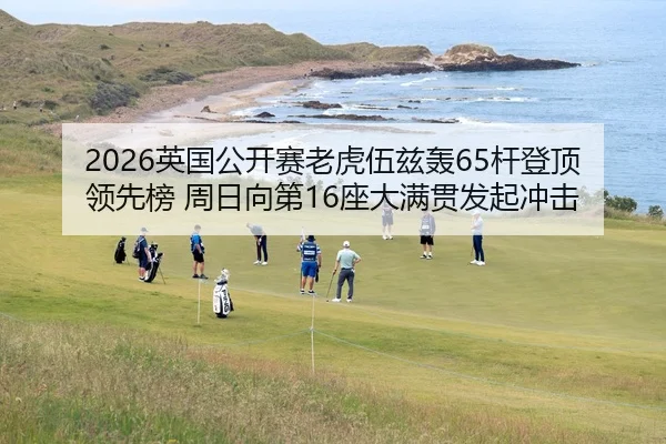 2026英国公开赛老虎伍兹轰65杆登顶领先榜 周日向第16座大满贯发起冲击